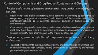 Receipt and storage of untested components, drug product containers, and
closures:
a. Upon receipt and before acceptance, each container or grouping of containers of
components, drug product containers, and closures shall be examined visually for
appropriate labeling as to contents, container damage or broken seals, and
contamination.
b. Components, drug product containers, and closures shall be stored under quarantine
until they have been tested or examined, whichever is appropriate, and released.
Storage within the area shall conform to the requirements of 211.80.
Testing and approval or rejection of components, drug product containers,
and closures:
a. Each lot of components, drug product containers, and closures shall be withheld from
use until the lot has been sampled, tested, or examined, as appropriate, and released
for use by the quality control unit.
Control of Components and Drug Product Containers and Closures
 