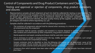 Control of Components and Drug Product Containers and Closures
Testing and approval or rejection of components, drug product containers,
and closures:
b. Representative samples of each shipment of each lot shall be collected for testing or examination. The
number of containers to be sampled, and the amount of material to be taken from each container, shall
be based upon appropriate criteria such as statistical criteria for component variability, confidence
levels, and degree of precision desired, the past quality history of the supplier, and the quantity needed
for analysis and reserve where required by 211.170.
c. Samples shall be collected in accordance with the following procedures:
1. The containers of components selected shall be cleaned when necessary in a manner to prevent introduction
of contaminants into the component.
2. The containers shall be opened, sampled, and resealed in a manner designed to prevent contamination of
their contents and contamination of other components, drug product containers, or closures.
3. Sterile equipment and aseptic sampling techniques shall be used when necessary.
4. If it is necessary to sample a component from the top, middle, and bottom of its container, such sample
subdivisions shall not be composited for testing.
5. Sample containers shall be identified so that the following information can be determined: name of the
material sampled, the lot number, the container from which the sample was taken, the date on which the
sample was taken, and the name of the person who collected the sample.
6. Containers from which samples have been taken shall be marked to show that samples have been removed
from them.
 
