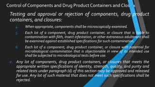 Control of Components and Drug Product Containers and Closures
Testing and approval or rejection of components, drug product
containers, and closures:
4. When appropriate, components shall be microscopically examined.
5. Each lot of a component, drug product container, or closure that is liable to
contamination with filth, insect infestation, or other extraneous adulterant shall
be examined against established specifications for such contamination.
6. Each lot of a component, drug product container, or closure with potential for
microbiological contamination that is objectionable in view of its intended use
shall be subjected to microbiological tests before use.
e. Any lot of components, drug product containers, or closures that meets the
appropriate written specifications of identity, strength, quality, and purity and
related tests under paragraph (d) of this section may be approved and released
for use. Any lot of such material that does not meet such specifications shall be
rejected.
 