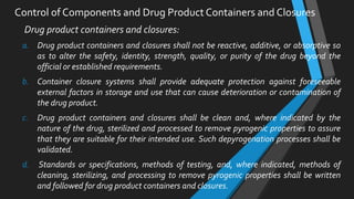 Drug product containers and closures:
a. Drug product containers and closures shall not be reactive, additive, or absorptive so
as to alter the safety, identity, strength, quality, or purity of the drug beyond the
official or established requirements.
b. Container closure systems shall provide adequate protection against foreseeable
external factors in storage and use that can cause deterioration or contamination of
the drug product.
c. Drug product containers and closures shall be clean and, where indicated by the
nature of the drug, sterilized and processed to remove pyrogenic properties to assure
that they are suitable for their intended use. Such depyrogenation processes shall be
validated.
d. Standards or specifications, methods of testing, and, where indicated, methods of
cleaning, sterilizing, and processing to remove pyrogenic properties shall be written
and followed for drug product containers and closures.
Control of Components and Drug Product Containers and Closures
 