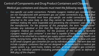 Medical gas containers and closures must meet the following requirements:
1. Gas-specific use outlet connections. Portable cryogenic medical gas containers that
are not manufactured with permanent gas use outlet connections (e.g., those that
have been silver-brazed) must have gas-specific use outlet connections that are
attached to the valve body so that they cannot be readily removed or replaced
(without making the valve inoperable and preventing the containers' use) except by
the manufacturer. For the purposes of this paragraph, the term "manufacturer"
includes any individual or firm that fills high-pressure medical gas cylinders or
cryogenic medical gas containers. For the purposes of this section, a "portable
cryogenic medical gas container" is one that is capable of being transported and is
intended to be attached to a medical gas supply system within a hospital, health care
entity, nursing home, other facility, or home health care setting, or is a base unit used
to fill small cryogenic gas containers for use by individual patients. The term does not
include cryogenic containers that are not designed to be connected to a medical gas
supply system, e.g., tank trucks, trailers, rail cars, or small cryogenic gas containers
for use by individual patients (including portable liquid oxygen units as defined at
868.5655 of this chapter).
Control of Components and Drug Product Containers and Closures
 
