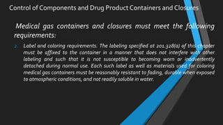 Medical gas containers and closures must meet the following
requirements:
2. Label and coloring requirements. The labeling specified at 201.328(a) of this chapter
must be affixed to the container in a manner that does not interfere with other
labeling and such that it is not susceptible to becoming worn or inadvertently
detached during normal use. Each such label as well as materials used for coloring
medical gas containers must be reasonably resistant to fading, durable when exposed
to atmospheric conditions, and not readily soluble in water.
Control of Components and Drug Product Containers and Closures
 