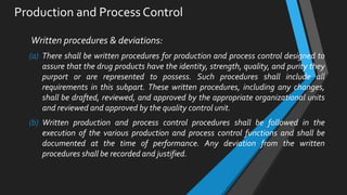 Production and Process Control
Written procedures & deviations:
(a) There shall be written procedures for production and process control designed to
assure that the drug products have the identity, strength, quality, and purity they
purport or are represented to possess. Such procedures shall include all
requirements in this subpart. These written procedures, including any changes,
shall be drafted, reviewed, and approved by the appropriate organizational units
and reviewed and approved by the quality control unit.
(b) Written production and process control procedures shall be followed in the
execution of the various production and process control functions and shall be
documented at the time of performance. Any deviation from the written
procedures shall be recorded and justified.
 