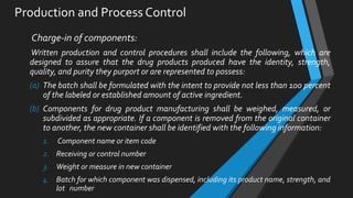 Production and Process Control
Charge-in of components:
Written production and control procedures shall include the following, which are
designed to assure that the drug products produced have the identity, strength,
quality, and purity they purport or are represented to possess:
(a) The batch shall be formulated with the intent to provide not less than 100 percent
of the labeled or established amount of active ingredient.
(b) Components for drug product manufacturing shall be weighed, measured, or
subdivided as appropriate. If a component is removed from the original container
to another, the new container shall be identified with the following information:
1. Component name or item code
2. Receiving or control number
3. Weight or measure in new container
4. Batch for which component was dispensed, including its product name, strength, and
lot number
 