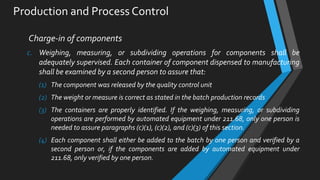 Production and Process Control
Charge-in of components
c. Weighing, measuring, or subdividing operations for components shall be
adequately supervised. Each container of component dispensed to manufacturing
shall be examined by a second person to assure that:
(1) The component was released by the quality control unit
(2) The weight or measure is correct as stated in the batch production records
(3) The containers are properly identified. If the weighing, measuring, or subdividing
operations are performed by automated equipment under 211.68, only one person is
needed to assure paragraphs (c)(1), (c)(2), and (c)(3) of this section.
(4) Each component shall either be added to the batch by one person and verified by a
second person or, if the components are added by automated equipment under
211.68, only verified by one person.
 