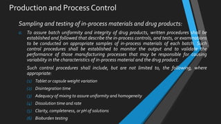 Production and Process Control
Sampling and testing of in-process materials and drug products:
a. To assure batch uniformity and integrity of drug products, written procedures shall be
established and followed that describe the in-process controls, and tests, or examinations
to be conducted on appropriate samples of in-process materials of each batch. Such
control procedures shall be established to monitor the output and to validate the
performance of those manufacturing processes that may be responsible for causing
variability in the characteristics of in-process material and the drug product.
Such control procedures shall include, but are not limited to, the following, where
appropriate:
(1) Tablet or capsule weight variation
(2) Disintegration time
(3) Adequacy of mixing to assure uniformity and homogeneity
(4) Dissolution time and rate
(5) Clarity, completeness, or pH of solutions
(6) Bioburden testing
 