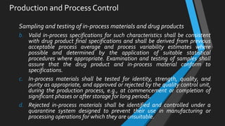 Production and Process Control
Sampling and testing of in-process materials and drug products
b. Valid in-process specifications for such characteristics shall be consistent
with drug product final specifications and shall be derived from previous
acceptable process average and process variability estimates where
possible and determined by the application of suitable statistical
procedures where appropriate. Examination and testing of samples shall
assure that the drug product and in-process material conform to
specifications.
c. In-process materials shall be tested for identity, strength, quality, and
purity as appropriate, and approved or rejected by the quality control unit,
during the production process, e.g., at commencement or completion of
significant phases or after storage for long periods.
d. Rejected in-process materials shall be identified and controlled under a
quarantine system designed to prevent their use in manufacturing or
processing operations for which they are unsuitable.
 