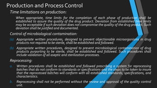 Production and Process Control
Time limitations on production:
When appropriate, time limits for the completion of each phase of production shall be
established to assure the quality of the drug product. Deviation from established time limits
may be acceptable if such deviation does not compromise the quality of the drug product. Such
deviation shall be justified and documented.
Control of microbiological contamination:
(a) Appropriate written procedures, designed to prevent objectionable microorganisms in drug
products not required to be sterile, shall be established and followed.
(b) Appropriate written procedures, designed to prevent microbiological contamination of drug
products purporting to be sterile, shall be established and followed. Such procedures shall
include validation of all aseptic and sterilization processes.
Reprocessing:
a. Written procedures shall be established and followed prescribing a system for reprocessing
batches that do not conform to standards or specifications and the steps to be taken to insure
that the reprocessed batches will conform with all established standards, specifications, and
characteristics.
b. Reprocessing shall not be performed without the review and approval of the quality control
unit.
 