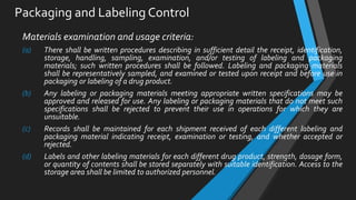 Packaging and Labeling Control
Materials examination and usage criteria:
(a) There shall be written procedures describing in sufficient detail the receipt, identification,
storage, handling, sampling, examination, and/or testing of labeling and packaging
materials; such written procedures shall be followed. Labeling and packaging materials
shall be representatively sampled, and examined or tested upon receipt and before use in
packaging or labeling of a drug product.
(b) Any labeling or packaging materials meeting appropriate written specifications may be
approved and released for use. Any labeling or packaging materials that do not meet such
specifications shall be rejected to prevent their use in operations for which they are
unsuitable.
(c) Records shall be maintained for each shipment received of each different labeling and
packaging material indicating receipt, examination or testing, and whether accepted or
rejected.
(d) Labels and other labeling materials for each different drug product, strength, dosage form,
or quantity of contents shall be stored separately with suitable identification. Access to the
storage area shall be limited to authorized personnel.
 