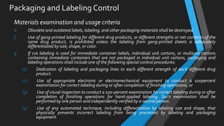 Packaging and Labeling Control
Materials examination and usage criteria
e. Obsolete and outdated labels, labeling, and other packaging materials shall be destroyed.
f. Use of gang-printed labeling for different drug products, or different strengths or net contents of the
same drug product, is prohibited unless the labeling from gang-printed sheets is adequately
differentiated by size, shape, or color.
g. If cut labeling is used for immediate container labels, individual unit cartons, or multiunit cartons
containing immediate containers that are not packaged in individual unit cartons, packaging and
labeling operations shall include one of the following special control procedures:
(1) Dedication of labeling and packaging lines to each different strength of each different drug
product.
(2) Use of appropriate electronic or electromechanical equipment to conduct a 100percent
examination for correct labeling during or after completion of finishing operations, or
(3) Use of visual inspection to conduct a 100-percent examination for correct labeling during or after
completion of finishing operations for hand-applied labeling. Such examination shall be
performed by one person and independently verified by a second person.
(4) Use of any automated technique, including differentiation by labeling size and shape, that
physically prevents incorrect labeling from being processed by labeling and packaging
equipment.
 