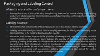 Packaging and Labeling Control
Materials examination and usage criteria:
h. Printing devices on, or associated with, manufacturing lines used to imprint labeling upon the drug
product unit label or case shall be monitored to assure that all imprinting conforms to the print specified
in the batch production record.
Labeling issuance:
(a) Strict control shall be exercised over labeling issued for use in drug product labeling operations.
(b) Labeling materials issued for a batch shall be carefully examined for identity and conformity to the
labeling specified in the master or batch production records.
(c) Procedures shall be used to reconcile the quantities of labeling issued, used, and returned, and shall
require evaluation of discrepancies found between the quantity of drug product finished and the
quantity of labeling issued when such discrepancies are outside narrow preset limits based on historical
operating data. Such discrepancies shall be investigated in accordance with 211.192. Labeling
reconciliation is waived for cut or roll labeling if a 100-percent examination for correct labeling is
performed in accordance with 211.122(g)(2). Labeling reconciliation is also waived for 360deg.
wraparound labels on portable cryogenic medical gas containers.
 