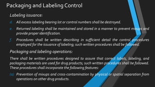 Packaging and Labeling Control
Labeling issuance:
d. All excess labeling bearing lot or control numbers shall be destroyed.
e. Returned labeling shall be maintained and stored in a manner to prevent mixups and
provide proper identification.
f. Procedures shall be written describing in sufficient detail the control procedures
employed for the issuance of labeling; such written procedures shall be followed.
Packaging and labeling operations:
There shall be written procedures designed to assure that correct labels, labeling, and
packaging materials are used for drug products; such written procedures shall be followed.
These procedures shall incorporate the following features:
(a) Prevention of mixups and cross-contamination by physical or spatial separation from
operations on other drug products.
 