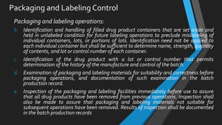 Packaging and Labeling Control
Packaging and labeling operations:
b. Identification and handling of filled drug product containers that are set aside and
held in unlabeled condition for future labeling operations to preclude mislabeling of
individual containers, lots, or portions of lots. Identification need not be applied to
each individual container but shall be sufficient to determine name, strength, quantity
of contents, and lot or control number of each container.
c. Identification of the drug product with a lot or control number that permits
determination of the history of the manufacture and control of the batch.
d. Examination of packaging and labeling materials for suitability and correctness before
packaging operations, and documentation of such examination in the batch
production record.
e. Inspection of the packaging and labeling facilities immediately before use to assure
that all drug products have been removed from previous operations. Inspection shall
also be made to assure that packaging and labeling materials not suitable for
subsequent operations have been removed. Results of inspection shall be documented
in the batch production records
 