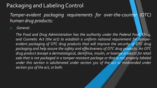 Packaging and Labeling Control
Tamper-evident packaging requirements for over-the-counter (OTC)
human drug products:
a. General:
The Food and Drug Administration has the authority under the Federal Food, Drug,
and Cosmetic Act (the act) to establish a uniform national requirement for tamper-
evident packaging of OTC drug products that will improve the security of OTC drug
packaging and help assure the safety and effectiveness of OTC drug products. An OTC
drug product (except a dermatological, dentifrice, insulin, or lozenge product) for retail
sale that is not packaged in a tamper-resistant package or that is not properly labeled
under this section is adulterated under section 501 of the act or misbranded under
section 502 of the act, or both.
 