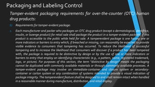 Packaging and Labeling Control
Tamper-evident packaging requirements for over-the-counter (OTC) human
drug products:
b) Requirements for tamper-evident package:
1. Each manufacturer and packer who packages an OTC drug product (except a dermatological, dentifrice,
insulin, or lozenge product) for retail sale shall package the product in a tamper-evident package, if this
product is accessible to the public while held for sale. A tamperevident package is one having one or
more indicators or barriers to entry which, if breached or missing, can reasonably be expected to provide
visible evidence to consumers that tampering has occurred. To reduce the likelihood of successful
tampering and to increase the likelihood that consumers will discover if a product has been tampered
with, the package is required to be distinctive by design or by the use of one or more indicators or
barriers to entry that employ an identifying characteristic (e.g., a pattern, name, registered trademark,
logo, or picture). For purposes of this section, the term "distinctive by design" means the packaging
cannot be duplicated with commonly available materials or through commonly available processes. A
tamper-evident package may involve an immediate-container and closure system or secondary-
container or carton system or any combination of systems intended to provide a visual indication of
package integrity. The tamperevident feature shall be designed to and shall remain intact when handled
in a reasonable manner during manufacture, distribution, and retail display.
 