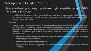 Packaging and Labeling Control
Tamper-evident packaging requirements for over-the-counter (OTC)
human drug products:
2. In addition to the tamper-evident packaging feature described in paragraph (b) (1) of this section,
any two-piece, hard gelatin capsule covered by this section must be sealed using an acceptable
tamper-evident technology
c. Labeling:
1. In order to alert consumers to the specific tamper-evident feature(s) used, each retail package of an
OTC drug product covered by this section (except ammonia inhalant in crushable glass ampules,
containers of compressed medical oxygen, or aerosol products that depend upon the power of a
liquefied or compressed gas to expel the contents from the container) is required to bear a
statement that:
I. Identifies all tamper-evident feature(s) and any capsule sealing technologies used to comply
with paragraph (b) of this section
II. Is prominently placed on the package, and
III. Is so placed that it will be unaffected if the tamper-evident feature of the package is breached
or missing.
 
