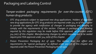 Packaging and Labeling Control
Tamper-evident packaging requirements for over-the-counter (OTC)
human drug products:
e. OTC drug products subject to approved new drug applications. Holders of approved
new drug applications for OTC drug products are required under 314.70 of this chapter
to provide the agency with notification of changes in packaging and labeling to
comply with the requirements of this section. Changes in packaging and labeling
required by this regulation may be made before FDA approval, as provided under
314.70(c) of this chapter. Manufacturing changes by which capsules are to be sealed
require prior FDA approval under 314.70(b) of this chapter.
f. Poison Prevention Packaging Act of 1970. This section does not affect any
requirements for "special packaging" as defined under 310.3(l) of this chapter and
required under the Poison Prevention Packaging Act of 1970.
 