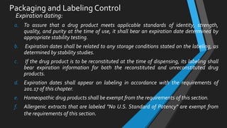 Packaging and Labeling Control
Expiration dating:
a. To assure that a drug product meets applicable standards of identity, strength,
quality, and purity at the time of use, it shall bear an expiration date determined by
appropriate stability testing.
b. Expiration dates shall be related to any storage conditions stated on the labeling, as
determined by stability studies.
c. If the drug product is to be reconstituted at the time of dispensing, its labeling shall
bear expiration information for both the reconstituted and unreconstituted drug
products.
d. Expiration dates shall appear on labeling in accordance with the requirements of
201.17 of this chapter.
e. Homeopathic drug products shall be exempt from the requirements of this section.
f. Allergenic extracts that are labeled "No U.S. Standard of Potency" are exempt from
the requirements of this section.
 