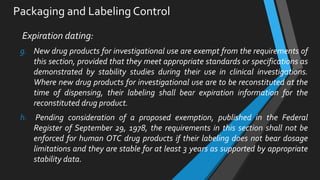 Packaging and Labeling Control
Expiration dating:
g. New drug products for investigational use are exempt from the requirements of
this section, provided that they meet appropriate standards or specifications as
demonstrated by stability studies during their use in clinical investigations.
Where new drug products for investigational use are to be reconstituted at the
time of dispensing, their labeling shall bear expiration information for the
reconstituted drug product.
h. Pending consideration of a proposed exemption, published in the Federal
Register of September 29, 1978, the requirements in this section shall not be
enforced for human OTC drug products if their labeling does not bear dosage
limitations and they are stable for at least 3 years as supported by appropriate
stability data.
 