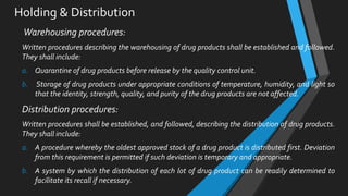 Holding & Distribution
Warehousing procedures:
Written procedures describing the warehousing of drug products shall be established and followed.
They shall include:
a. Quarantine of drug products before release by the quality control unit.
b. Storage of drug products under appropriate conditions of temperature, humidity, and light so
that the identity, strength, quality, and purity of the drug products are not affected.
Distribution procedures:
Written procedures shall be established, and followed, describing the distribution of drug products.
They shall include:
a. A procedure whereby the oldest approved stock of a drug product is distributed first. Deviation
from this requirement is permitted if such deviation is temporary and appropriate.
b. A system by which the distribution of each lot of drug product can be readily determined to
facilitate its recall if necessary.
 