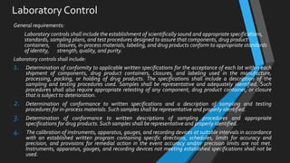 Laboratory Control
General requirements:
Laboratory controls shall include the establishment of scientifically sound and appropriate specifications,
standards, sampling plans, and test procedures designed to assure that components, drug product
containers, closures, in-process materials, labeling, and drug products conform to appropriate standards
of identity, strength, quality, and purity.
Laboratory controls shall include:
1. Determination of conformity to applicable written specifications for the acceptance of each lot within each
shipment of components, drug product containers, closures, and labeling used in the manufacture,
processing, packing, or holding of drug products. The specifications shall include a description of the
sampling and testing procedures used. Samples shall be representative and adequately identified. Such
procedures shall also require appropriate retesting of any component, drug product container, or closure
that is subject to deterioration.
2. Determination of conformance to written specifications and a description of sampling and testing
procedures for in-process materials. Such samples shall be representative and properly identified.
3. Determination of conformance to written descriptions of sampling procedures and appropriate
specifications for drug products. Such samples shall be representative and properly identified.
4. The calibration of instruments, apparatus, gauges, and recording devices at suitable intervals in accordance
with an established written program containing specific directions, schedules, limits for accuracy and
precision, and provisions for remedial action in the event accuracy and/or precision limits are not met.
Instruments, apparatus, gauges, and recording devices not meeting established specifications shall not be
used.
 