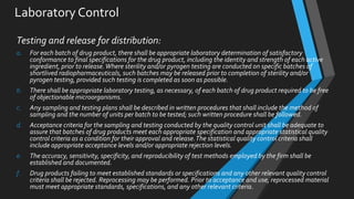 Laboratory Control
Testing and release for distribution:
a. For each batch of drug product, there shall be appropriate laboratory determination of satisfactory
conformance to final specifications for the drug product, including the identity and strength of each active
ingredient, prior to release.Where sterility and/or pyrogen testing are conducted on specific batches of
shortlived radiopharmaceuticals, such batches may be released prior to completion of sterility and/or
pyrogen testing, provided such testing is completed as soon as possible.
b. There shall be appropriate laboratory testing, as necessary, of each batch of drug product required to be free
of objectionable microorganisms.
c. Any sampling and testing plans shall be described in written procedures that shall include the method of
sampling and the number of units per batch to be tested; such written procedure shall be followed.
d. Acceptance criteria for the sampling and testing conducted by the quality control unit shall be adequate to
assure that batches of drug products meet each appropriate specification and appropriate statistical quality
control criteria as a condition for their approval and release.The statistical quality control criteria shall
include appropriate acceptance levels and/or appropriate rejection levels.
e. The accuracy, sensitivity, specificity, and reproducibility of test methods employed by the firm shall be
established and documented.
f. Drug products failing to meet established standards or specifications and any other relevant quality control
criteria shall be rejected. Reprocessing may be performed. Prior to acceptance and use, reprocessed material
must meet appropriate standards, specifications, and any other relevant criteria.
 