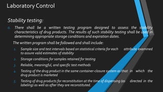 Laboratory Control
Stability testing:
a. There shall be a written testing program designed to assess the stability
characteristics of drug products. The results of such stability testing shall be used in
determining appropriate storage conditions and expiration dates.
The written program shall be followed and shall include:
1. Sample size and test intervals based on statistical criteria for each attribute examined
to assure valid estimates of stability
2. Storage conditions for samples retained for testing
3. Reliable, meaningful, and specific test methods
4. Testing of the drug product in the same container-closure system as that in which the
drug product is marketed
5. Testing of drug products for reconstitution at the time of dispensing (as directed in the
labeling) as well as after they are reconstituted.
 
