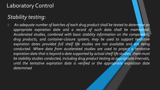 Laboratory Control
Stability testing:
b. An adequate number of batches of each drug product shall be tested to determine an
appropriate expiration date and a record of such data shall be maintained.
Accelerated studies, combined with basic stability information on the components,
drug products, and container-closure system, may be used to support tentative
expiration dates provided full shelf life studies are not available and are being
conducted. Where data from accelerated studies are used to project a tentative
expiration date that is beyond a date supported by actual shelf life studies, there must
be stability studies conducted, including drug product testing at appropriate intervals,
until the tentative expiration date is verified or the appropriate expiration date
determined
 