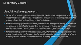 Laboratory Control
Special testing requirements:
 For each batch of drug product purporting to be sterile and/or pyrogen-free, there shall
be appropriate laboratory testing to determine conformance to such requirements. The
test procedures shall be in writing and shall be followed.
 For each batch of ophthalmic ointment, there shall be appropriate testing to determine
conformance to specifications regarding the presence of foreign particles and harsh or
abrasive substances.The test procedures shall be in writing and shall be followed.
 For each batch of controlled-release dosage form, there shall be appropriate laboratory
testing to determine conformance to the specifications for the rate of release of each
active ingredient.The test procedures shall be in writing and shall be followed.
 