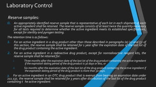 Laboratory Control
Reserve samples:
a. An appropriately identified reserve sample that is representative of each lot in each shipment of each
active ingredient shall be retained. The reserve sample consists of at least twice the quantity necessary
for all tests required to determine whether the active ingredient meets its established specifications,
except for sterility and pyrogen testing.
The retention time is as follows:
1. For an active ingredient in a drug product other than those described in paragraphs (a) (2) and (3) of
this section, the reserve sample shall be retained for 1 year after the expiration date of the last lot of
the drug product containing the active ingredient.
2. For an active ingredient in a radioactive drug product, except for nonradioactive reagent kits, the
reserve sample shall be retained for:
i. Three months after the expiration date of the last lot of the drug product containing the active ingredient
if the expiration dating period of the drug product is 30 days or less, or
ii. Six months after the expiration date of the last lot of the drug product containing the active ingredient if
the expiration dating period of the drug product is more than 30 days.
3. For an active ingredient in an OTC drug product that is exempt from bearing an expiration date under
211.137, the reserve sample shall be retained for 3 years after distribution of the last lot of the drug product
containing t he active ingredient.
 
