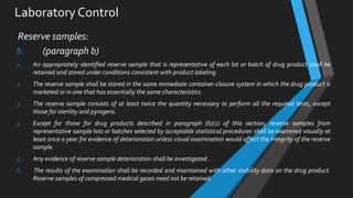 Laboratory Control
Reserve samples:
b. (paragraph b)
1. An appropriately identified reserve sample that is representative of each lot or batch of drug product shall be
retained and stored under conditions consistent with product labeling.
2. The reserve sample shall be stored in the same immediate container-closure system in which the drug product is
marketed or in one that has essentially the same characteristics.
3. The reserve sample consists of at least twice the quantity necessary to perform all the required tests, except
those for sterility and pyrogens.
4. Except for those for drug products described in paragraph (b)(2) of this section, reserve samples from
representative sample lots or batches selected by acceptable statistical procedures shall be examined visually at
least once a year for evidence of deterioration unless visual examination would affect the integrity of the reserve
sample.
5. Any evidence of reserve sample deterioration shall be investigated .
6. The results of the examination shall be recorded and maintained with other stability data on the drug product.
Reserve samples of compressed medical gases need not be retained.
 