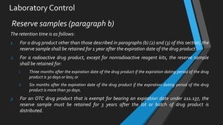 Laboratory Control
Reserve samples (paragraph b)
The retention time is as follows:
1. For a drug product other than those described in paragraphs (b) (2) and (3) of this section, the
reserve sample shall be retained for 1 year after the expiration date of the drug product.
2. For a radioactive drug product, except for nonradioactive reagent kits, the reserve sample
shall be retained for:
i. Three months after the expiration date of the drug product if the expiration dating period of the drug
product is 30 days or less; or
ii. Six months after the expiration date of the drug product if the expiration dating period of the drug
product is more than 30 days.
3. For an OTC drug product that is exempt for bearing an expiration date under 211.137, the
reserve sample must be retained for 3 years after the lot or batch of drug product is
distributed.
 