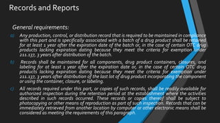 Records and Reports
General requirements:
a) Any production, control, or distribution record that is required to be maintained in compliance
with this part and is specifically associated with a batch of a drug product shall be retained
for at least 1 year after the expiration date of the batch or, in the case of certain OTC drug
products lacking expiration dating because they meet the criteria for exemption under
211.137, 3 years after distribution of the batch.
b) Records shall be maintained for all components, drug product containers, closures, and
labeling for at least 1 year after the expiration date or, in the case of certain OTC drug
products lacking expiration dating because they meet the criteria for exemption under
211.137, 3 years after distribution of the last lot of drug product incorporating the component
or using the container, closure, or labeling.
c) All records required under this part, or copies of such records, shall be readily available for
authorized inspection during the retention period at the establishment where the activities
described in such records occurred. These records or copies thereof shall be subject to
photocopying or other means of reproduction as part of such inspection. Records that can be
immediately retrieved from another location by computer or other electronic means shall be
considered as meeting the requirements of this paragraph.
 