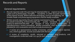 Records and Reports
General requirements:
d) Records required under this part may be retained either as original records or as true
copies such as photocopies, microfilm, microfiche, or other accurate reproductions
of the original records.Where reduction techniques, such as microfilming, are used,
suitable reader and photocopying equipment shall be readily available.
e) Written records required by this part shall be maintained so that data therein can
be used for evaluating, at least annually, the quality standards of each drug
product to determine the need for changes in drug product specifications or
manufacturing or control procedures. Written procedures shall be established and
followed for such evaluations and shall include provisions for:
(1) A review of a representative number of batches, whether approved or rejected,
and, where applicable, records associated with the batch.
(2) A review of complaints, recalls, returned or salvaged drug products, and
investigations conducted under 211.192 for each drug product.
 