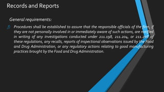 Records and Reports
General requirements:
f) Procedures shall be established to assure that the responsible officials of the firm, if
they are not personally involved in or immediately aware of such actions, are notified
in writing of any investigations conducted under 211.198, 211.204, or 211.208 of
these regulations, any recalls, reports of inspectional observations issued by the Food
and Drug Administration, or any regulatory actions relating to good manufacturing
practices brought by the Food and Drug Administration.
 