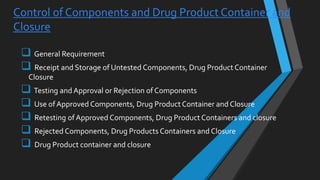  General Requirement
 Receipt and Storage of Untested Components, Drug Product Container
Closure
 Testing and Approval or Rejection of Components
 Use of Approved Components, Drug Product Container and Closure
 Retesting ofApproved Components, Drug Product Containers and closure
 Rejected Components, Drug Products Containers and Closure
 Drug Product container and closure
Control of Components and Drug Product Container and
Closure
 