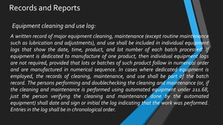 Records and Reports
Equipment cleaning and use log:
A written record of major equipment cleaning, maintenance (except routine maintenance
such as lubrication and adjustments), and use shall be included in individual equipment
logs that show the date, time, product, and lot number of each batch processed. If
equipment is dedicated to manufacture of one product, then individual equipment logs
are not required, provided that lots or batches of such product follow in numerical order
and are manufactured in numerical sequence. In cases where dedicated equipment is
employed, the records of cleaning, maintenance, and use shall be part of the batch
record. The persons performing and doublechecking the cleaning and maintenance (or, if
the cleaning and maintenance is performed using automated equipment under 211.68,
just the person verifying the cleaning and maintenance done by the automated
equipment) shall date and sign or initial the log indicating that the work was performed.
Entries in the log shall be in chronological order.
 