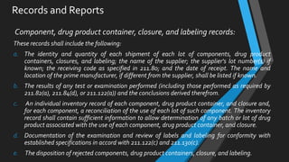 Records and Reports
Component, drug product container, closure, and labeling records:
These records shall include the following:
a. The identity and quantity of each shipment of each lot of components, drug product
containers, closures, and labeling; the name of the supplier; the supplier's lot number(s) if
known; the receiving code as specified in 211.80; and the date of receipt. The name and
location of the prime manufacturer, if different from the supplier, shall be listed if known.
b. The results of any test or examination performed (including those performed as required by
211.82(a), 211.84(d), or 211.122(a)) and the conclusions derived therefrom.
c. An individual inventory record of each component, drug product container, and closure and,
for each component, a reconciliation of the use of each lot of such component. The inventory
record shall contain sufficient information to allow determination of any batch or lot of drug
product associated with the use of each component, drug product container, and closure.
d. Documentation of the examination and review of labels and labeling for conformity with
established specifications in accord with 211.122(c) and 211.130(c).
e. The disposition of rejected components, drug product containers, closure, and labeling.
 