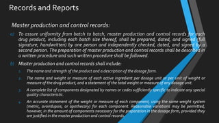 Records and Reports
Master production and control records:
a) To assure uniformity from batch to batch, master production and control records for each
drug product, including each batch size thereof, shall be prepared, dated, and signed (full
signature, handwritten) by one person and independently checked, dated, and signed by a
second person. The preparation of master production and control records shall be described in
a written procedure and such written procedure shall be followed.
b) Master production and control records shall include:
1. The name and strength of the product and a description of the dosage form.
2. The name and weight or measure of each active ingredient per dosage unit or per unit of weight or
measure of the drug product, and a statement of the total weight or measure of any dosage unit.
3. A complete list of components designated by names or codes sufficiently specific to indicate any special
quality characteristic.
4. An accurate statement of the weight or measure of each component, using the same weight system
(metric, avoirdupois, or apothecary) for each component. Reasonable variations may be permitted,
however, in the amount of components necessary for the preparation in the dosage form, provided they
are justified in the master production and control records.
 