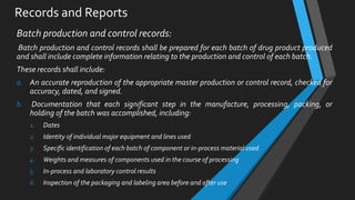 Records and Reports
Batch production and control records:
Batch production and control records shall be prepared for each batch of drug product produced
and shall include complete information relating to the production and control of each batch.
These records shall include:
a. An accurate reproduction of the appropriate master production or control record, checked for
accuracy, dated, and signed.
b. Documentation that each significant step in the manufacture, processing, packing, or
holding of the batch was accomplished, including:
1. Dates
2. Identity of individual major equipment and lines used
3. Specific identification of each batch of component or in-process material used
4. Weights and measures of components used in the course of processing
5. In-process and laboratory control results
6. Inspection of the packaging and labeling area before and after use
 