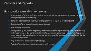 Records and Reports
Batch production and control records
7. A statement of the actual yield and a statement of the percentage of theoretical yield at
appropriate phases of processing
8. Complete labeling control records, including specimens or copies of all labeling used
9. Description of drug product containers and closures
10. Any sampling performed
11. Identification of the persons performing and directly supervising or checking each significant step
in the operation, or if a significant step in the operation is performed by automated equipment
under 211.68, the identification of the person checking the significant step performed by the
automated equipment.
12. Any investigation made according to 211.192.
13. Results of examinations made in accordance with 211.134
 