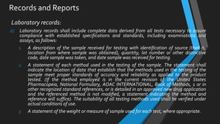 Records and Reports
Laboratory records:
a) Laboratory records shall include complete data derived from all tests necessary to assure
compliance with established specifications and standards, including examinations and
assays, as follows:
1. A description of the sample received for testing with identification of source (that is,
location from where sample was obtained), quantity, lot number or other distinctive
code, date sample was taken, and date sample was received for testing.
2. A statement of each method used in the testing of the sample. The statement shall
indicate the location of data that establish that the methods used in the testing of the
sample meet proper standards of accuracy and reliability as applied to the product
tested. (If the method employed is in the current revision of the United States
Pharmacopeia, National Formulary, AOAC INTERNATIONAL, Book of Methods, 1 or in
other recognized standard references, or is detailed in an approved new drug application
and the referenced method is not modified, a statement indicating the method and
reference will suffice). The suitability of all testing methods used shall be verified under
actual conditions of use.
3. A statement of the weight or measure of sample used for each test, where appropriate.
 