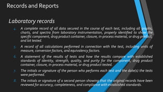 Records and Reports
Laboratory records
4. A complete record of all data secured in the course of each test, including all graphs,
charts, and spectra from laboratory instrumentation, properly identified to show the
specific component, drug product container, closure, in-process material, or drug product,
and lot tested.
5. A record of all calculations performed in connection with the test, including units of
measure, conversion factors, and equivalency factors.
6. A statement of the results of tests and how the results compare with established
standards of identity, strength, quality, and purity for the component, drug product
container, closure, in-process material, or drug product tested.
7. The initials or signature of the person who performs each test and the date(s) the tests
were performed.
8. The initials or signature of a second person showing that the original records have been
reviewed for accuracy, completeness, and compliance with established standards.
 