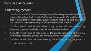 Records and Reports
Laboratory records:
b) Complete records shall be maintained of any modification of an established method
employed in testing. Such records shall include the reason for the modification and
data to verify that the modification produced results that are at least as accurate
and reliable for the material being tested as the established method.
c) Complete records shall be maintained of any testing and standardization of
laboratory reference standards, reagents, and standard solutions.
d) Complete records shall be maintained of the periodic calibration of laboratory
instruments, apparatus, gauges, and recording devices required by 211.160(b)(4).
e) Complete records shall be maintained of all stability testing performed in
accordance with 211.166.
 