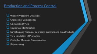 Production and Process Control
 Written Procedure, Deviation
 Charge in of Components
 Calculation ofYield
 Equipment Identification
 Sampling andTesting of In-process materials and Drug Products
 Time Limitation of Production
 Control of Microbial Contamination
 Reprocessing
 