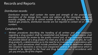 Records and Reports
Distribution records:
Distribution records shall contain the name and strength of the product and
description of the dosage form, name and address of the consignee, date and
quantity shipped, and lot or control number of the drug product. For compressed
medical gas products, distribution records are not required to contain lot or control
numbers.
Complaint files.
a. Written procedures describing the handling of all written and oral complaints
regarding a drug product shall be established and followed. Such procedures shall
include provisions for review by the quality control unit, of any complaint involving
the possible failure of a drug product to meet any of its specifications and, for such
drug products, a determination as to the need for an investigation in accordance with
211.192. Such procedures shall include provisions for review to determine whether
the complaint represents a serious and unexpected adverse drug experience which is
required to be reported to the Food and Drug Administration in accordance with
310.305 and 514.80 of this chapter.
 