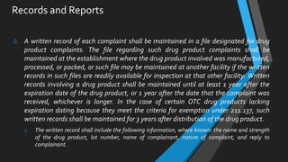 Records and Reports
b. A written record of each complaint shall be maintained in a file designated for drug
product complaints. The file regarding such drug product complaints shall be
maintained at the establishment where the drug product involved was manufactured,
processed, or packed, or such file may be maintained at another facility if the written
records in such files are readily available for inspection at that other facility. Written
records involving a drug product shall be maintained until at least 1 year after the
expiration date of the drug product, or 1 year after the date that the complaint was
received, whichever is longer. In the case of certain OTC drug products lacking
expiration dating because they meet the criteria for exemption under 211.137, such
written records shall be maintained for 3 years after distribution of the drug product.
1. The written record shall include the following information, where known: the name and strength
of the drug product, lot number, name of complainant, nature of complaint, and reply to
complainant.
 