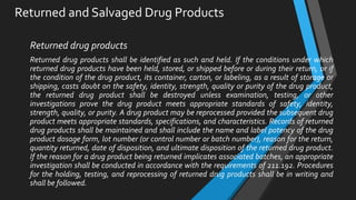 Returned and Salvaged Drug Products
Returned drug products
Returned drug products shall be identified as such and held. If the conditions under which
returned drug products have been held, stored, or shipped before or during their return, or if
the condition of the drug product, its container, carton, or labeling, as a result of storage or
shipping, casts doubt on the safety, identity, strength, quality or purity of the drug product,
the returned drug product shall be destroyed unless examination, testing, or other
investigations prove the drug product meets appropriate standards of safety, identity,
strength, quality, or purity. A drug product may be reprocessed provided the subsequent drug
product meets appropriate standards, specifications, and characteristics. Records of returned
drug products shall be maintained and shall include the name and label potency of the drug
product dosage form, lot number (or control number or batch number), reason for the return,
quantity returned, date of disposition, and ultimate disposition of the returned drug product.
If the reason for a drug product being returned implicates associated batches, an appropriate
investigation shall be conducted in accordance with the requirements of 211.192. Procedures
for the holding, testing, and reprocessing of returned drug products shall be in writing and
shall be followed.
 