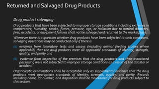Returned and Salvaged Drug Products
Drug product salvaging
Drug products that have been subjected to improper storage conditions including extremes in
temperature, humidity, smoke, fumes, pressure, age, or radiation due to natural disasters,
fires, accidents, or equipment failures shall not be salvaged and returned to the marketplace.
Whenever there is a question whether drug products have been subjected to such conditions,
salvaging operations may be conducted only if there is
(a) evidence from laboratory tests and assays (including animal feeding studies where
applicable) that the drug products meet all applicable standards of identity, strength,
quality, and purity and
(b) evidence from inspection of the premises that the drug products and their associated
packaging were not subjected to improper storage conditions as a result of the disaster or
accident.
Organoleptic examinations shall be acceptable only as supplemental evidence that the drug
products meet appropriate standards of identity, strength, quality, and purity. Records
including name, lot number, and disposition shall be maintained for drug products subject to
this section.
 