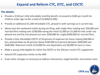 CRFB.org
Expand and Reform CTC, EITC, and CDCTC
The details:
• Provide a $150 per child refundable monthly benefit, increased to $200 per month for
children under age six (for a total of $1,800/$2,400).
• Provide an additional $1,200 refundable CTC, phased in with earnings as in current law.
• Means test the combined credits during tax filing, with single filers making over $50,000 and
married filers making over $100,000 seeing the initial $1,000 (or $1,600 for kids under six)
phased out and the rest phased out over $200,000 for single/$400,000 for married filers.
• Provide a fully refundable CDCTC of 50 percent of expenses for those making $40,000 or
less, phased down to 20 percent above $100,000 to 0 percent between $400,000 and
$440,000. Maximum credit of $4,000 for one dependent and $8,000 for two or more.
• Make a young child eligible for either the CDCTC or the $50 per month CTC supplement.
• Extend EITC expansion similar to the ARP.
• Enact other changes as necessary to address interactions, target benefits, and contain costs.
 
